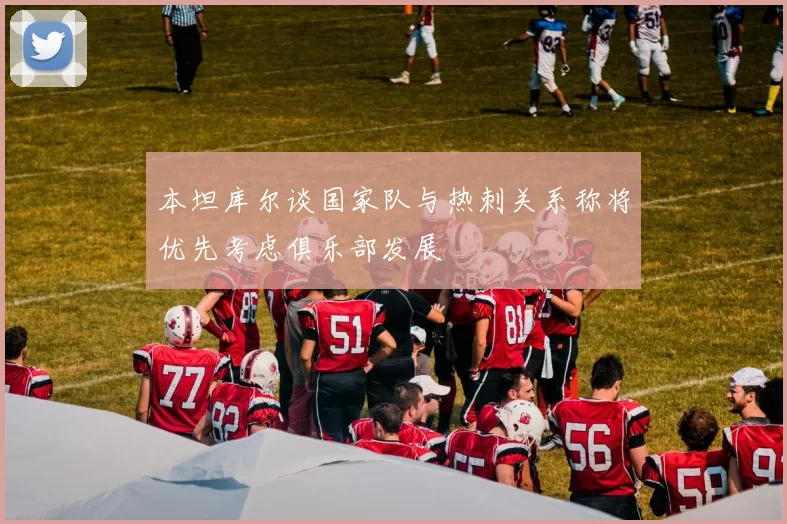 本坦库尔谈国家队与热刺关系称将优先考虑俱乐部发展