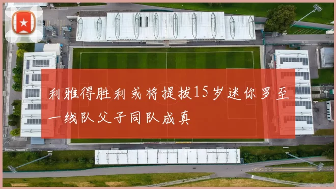 利雅得胜利或将提拔15岁迷你罗至一线队父子同队成真