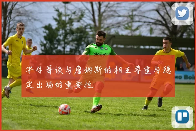 字母哥谈与詹姆斯的相互尊重与稳定出场的重要性