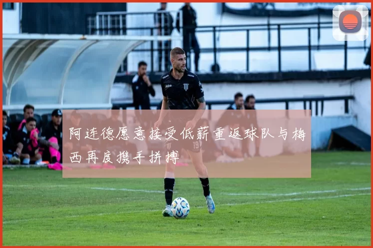 阿连德愿意接受低薪重返球队与梅西再度携手拼搏