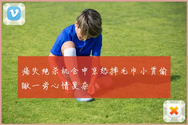 痛失绝杀机会申京怒摔毛巾小贾偷瞅一旁心情复杂