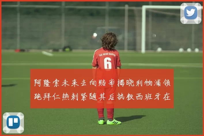 阿隆索未来去向赔率揭晓利物浦领跑拜仁热刺紧随其后执教西班牙在列