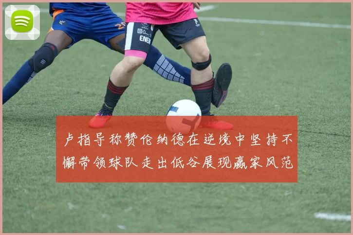卢指导称赞伦纳德在逆境中坚持不懈带领球队走出低谷展现赢家风范