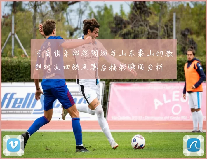 河南俱乐部彩陶坊与山东泰山的激烈对决回顾及赛后精彩瞬间分析
