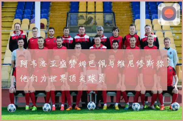 阿韦洛亚盛赞姆巴佩与维尼修斯称他们为世界顶尖球员
