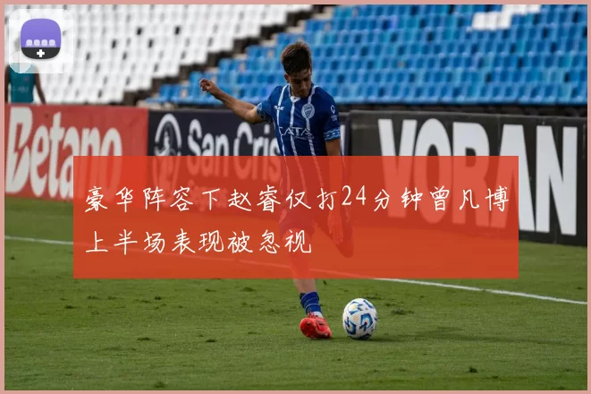 豪华阵容下赵睿仅打24分钟曾凡博上半场表现被忽视