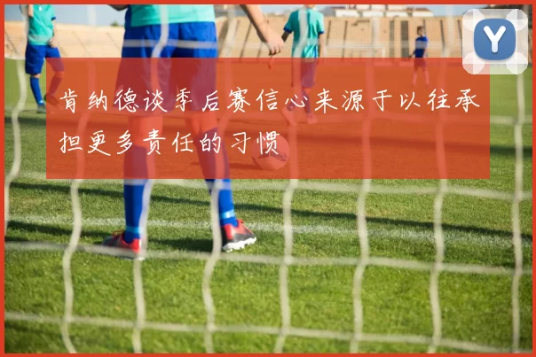 肯纳德谈季后赛信心来源于以往承担更多责任的习惯