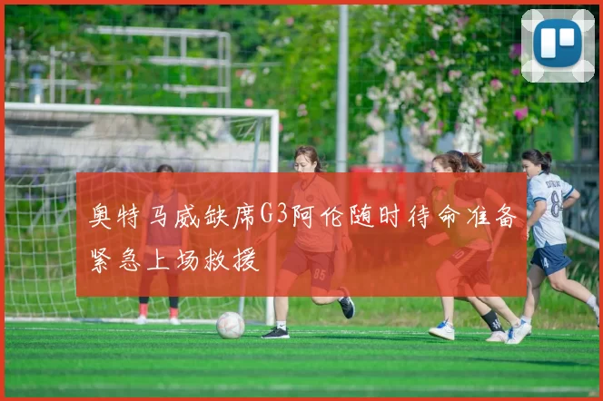 奥特马威缺席G3阿伦随时待命准备紧急上场救援
