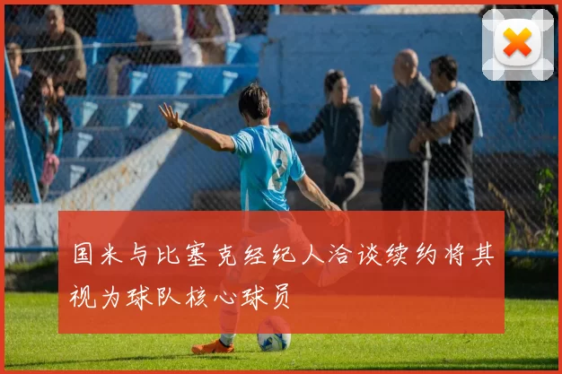 国米与比塞克经纪人洽谈续约将其视为球队核心球员