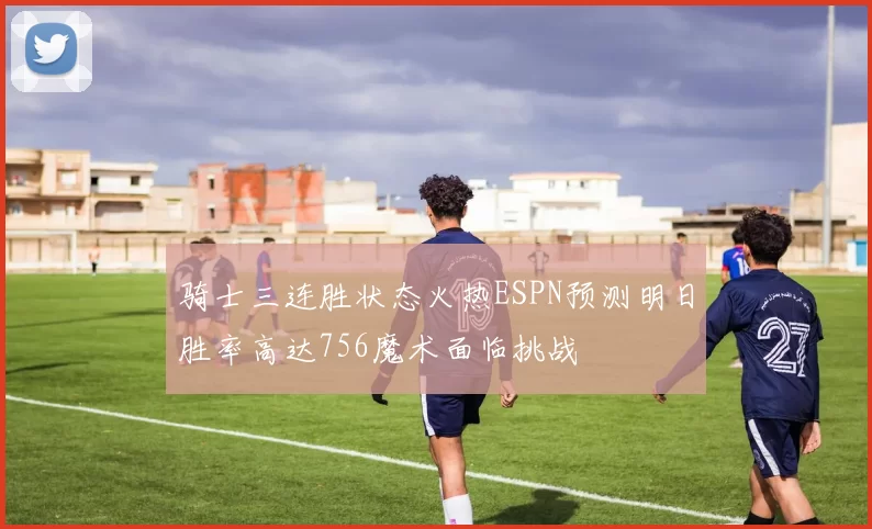 骑士三连胜状态火热ESPN预测明日胜率高达756魔术面临挑战