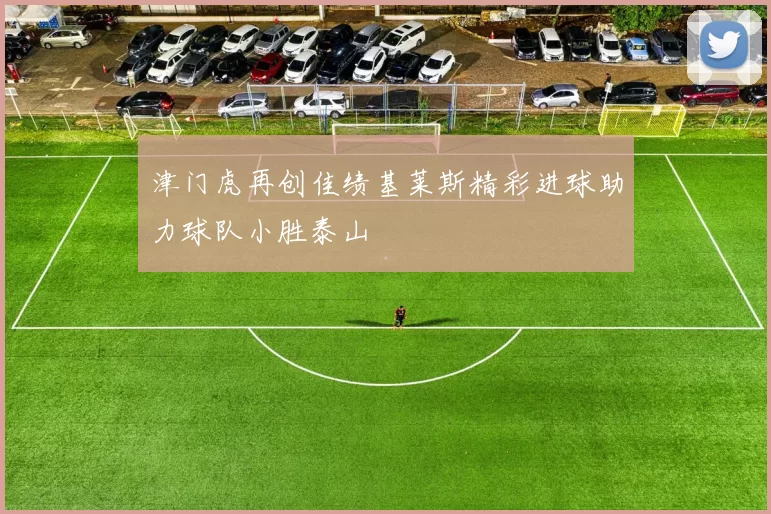 津门虎再创佳绩基莱斯精彩进球助力球队小胜泰山