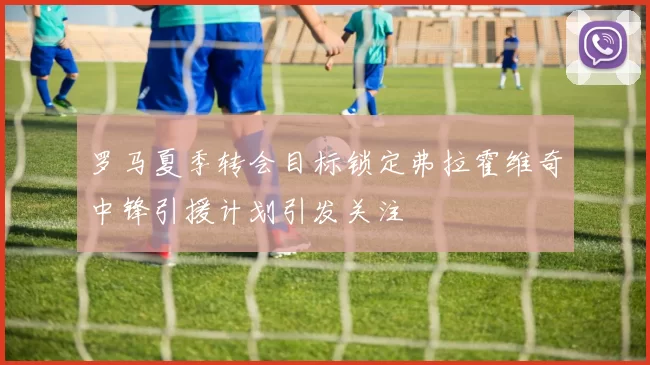罗马夏季转会目标锁定弗拉霍维奇中锋引援计划引发关注