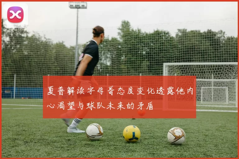 夏普解读字母哥态度变化透露他内心渴望与球队未来的矛盾