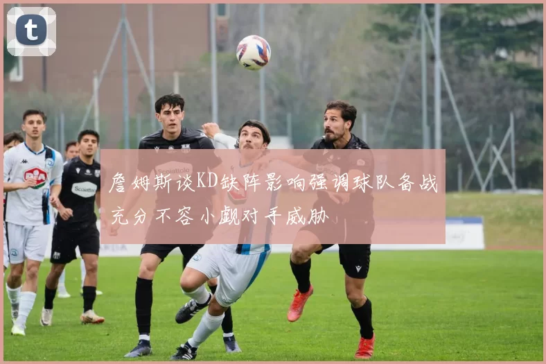 詹姆斯谈KD缺阵影响强调球队备战充分不容小觑对手威胁