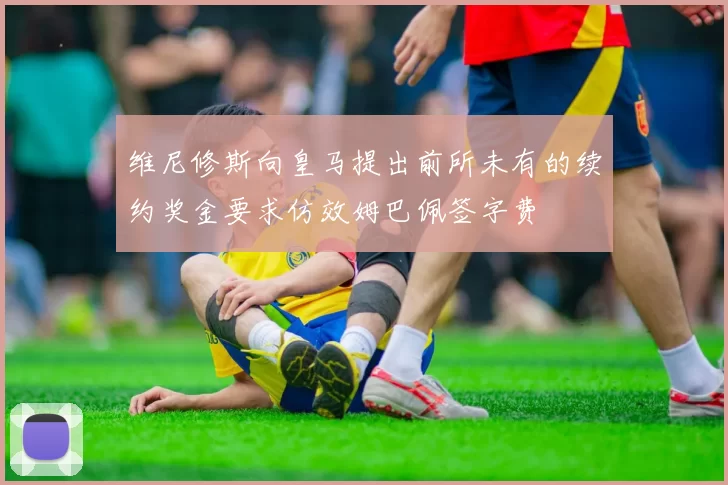 维尼修斯向皇马提出前所未有的续约奖金要求仿效姆巴佩签字费