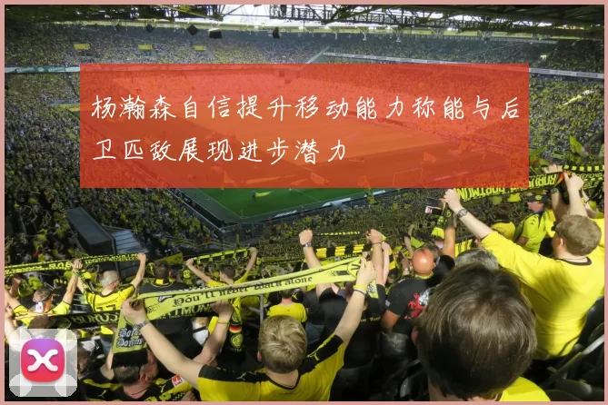 杨瀚森自信提升移动能力称能与后卫匹敌展现进步潜力