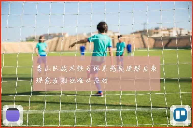 泰山队战术缺乏体系感先进球后表现愈发别扭难以应对