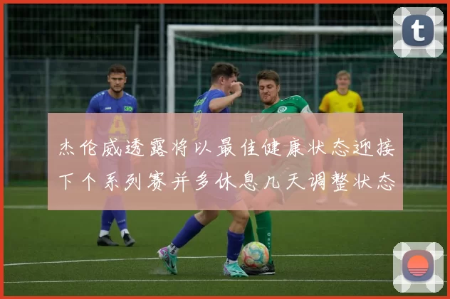 杰伦威透露将以最佳健康状态迎接下个系列赛并多休息几天调整状态