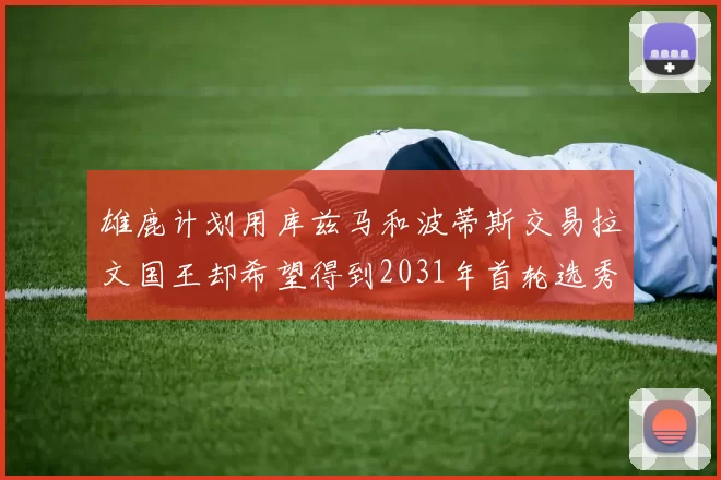 雄鹿计划用库兹马和波蒂斯交易拉文国王却希望得到2031年首轮选秀权