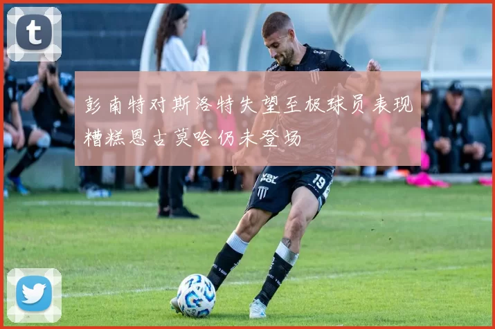 彭南特对斯洛特失望至极球员表现糟糕恩古莫哈仍未登场