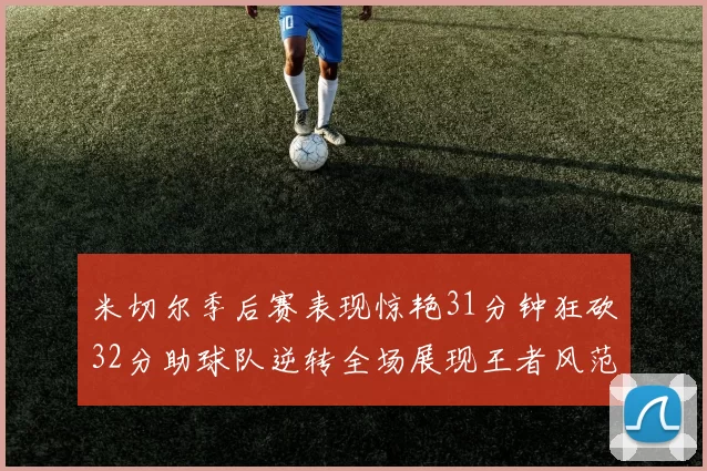 米切尔季后赛表现惊艳31分钟狂砍32分助球队逆转全场展现王者风范