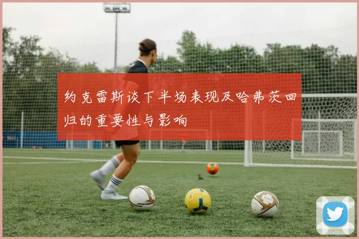 约克雷斯谈下半场表现及哈弗茨回归的重要性与影响